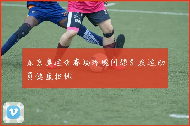 东京奥运会赛场环境问题引发运动员健康担忧