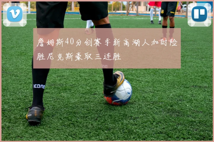 詹姆斯40分创赛季新高湖人加时险胜尼克斯豪取三连胜