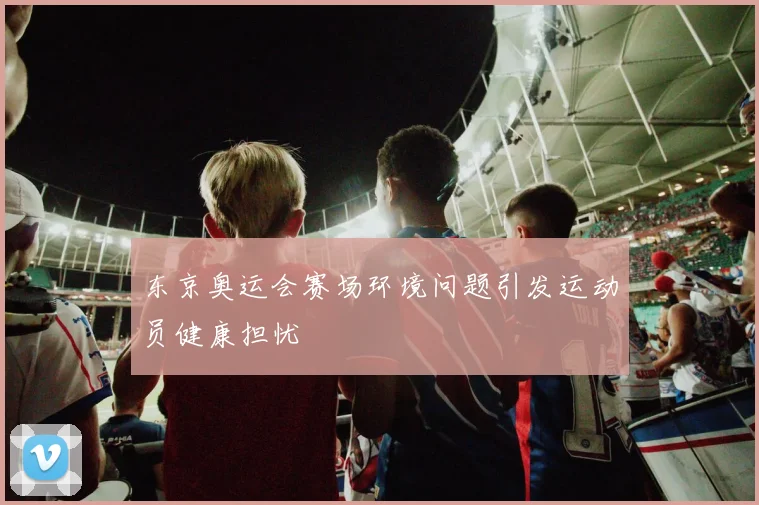 东京奥运会赛场环境问题引发运动员健康担忧