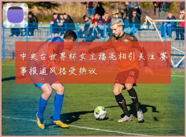 中央台世界杯女主播亮相引关注 赛事报道风格受热议