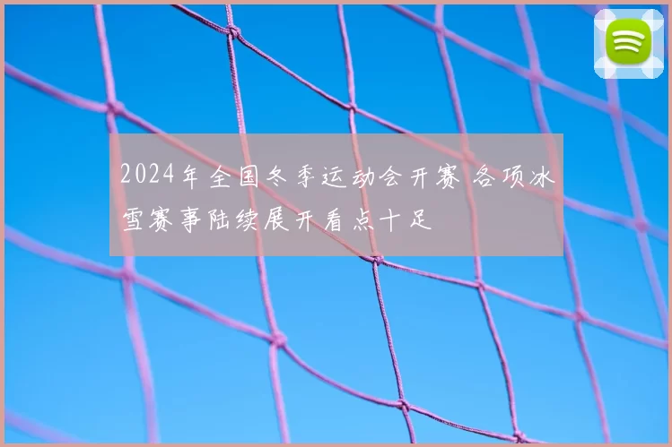 2024年全国冬季运动会开赛 各项冰雪赛事陆续展开看点十足