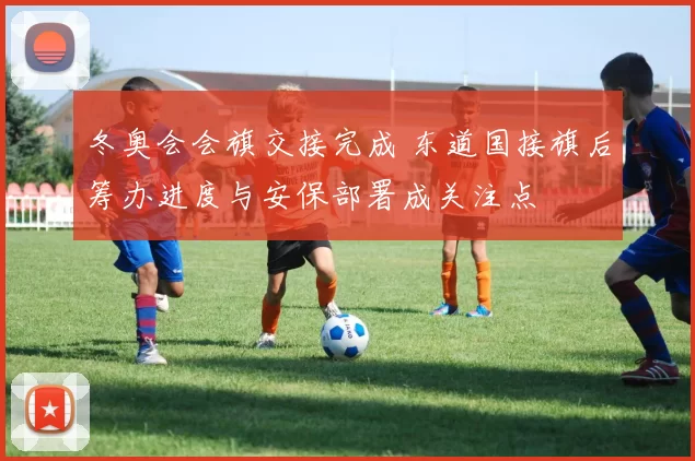 冬奥会会旗交接完成 东道国接旗后筹办进度与安保部署成关注点