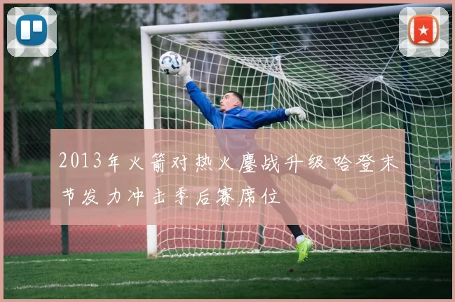2013年火箭对热火鏖战升级 哈登末节发力冲击季后赛席位