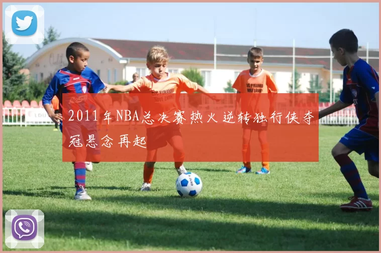 2011年NBA总决赛热火逆转独行侠夺冠悬念再起