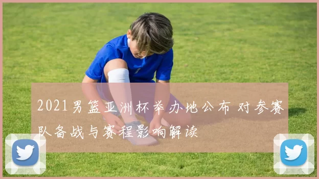 2021男篮亚洲杯举办地公布 对参赛队备战与赛程影响解读