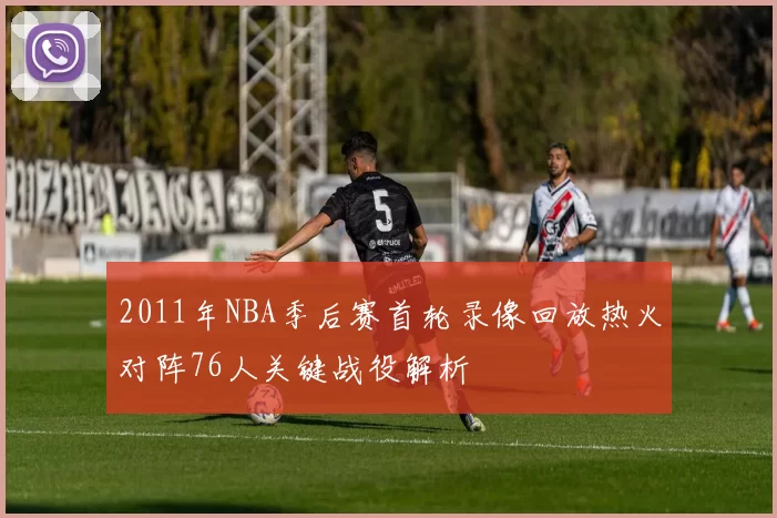 2011年NBA季后赛首轮录像回放热火对阵76人关键战役解析