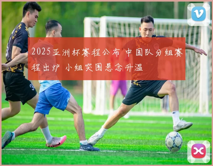 2025亚洲杯赛程公布 中国队分组赛程出炉 小组突围悬念升温
