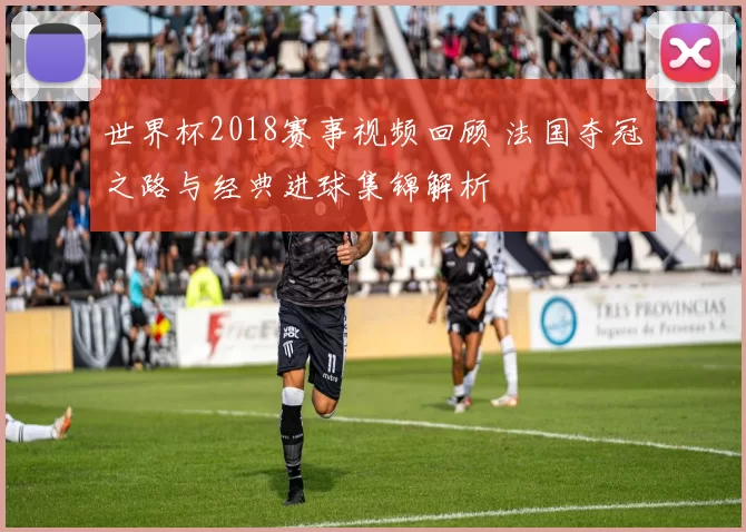 世界杯2018赛事视频回顾 法国夺冠之路与经典进球集锦解析