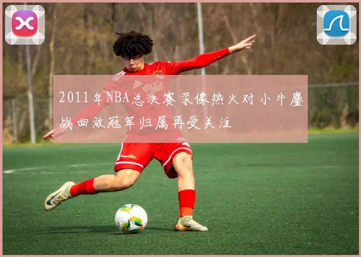 2011年NBA总决赛录像热火对小牛鏖战回放冠军归属再受关注