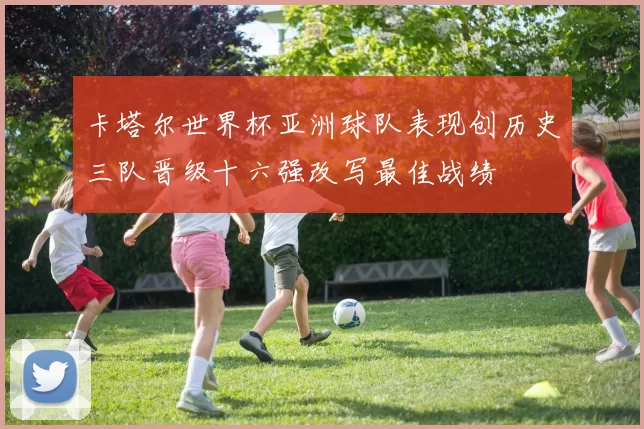 卡塔尔世界杯亚洲球队表现创历史三队晋级十六强改写最佳战绩