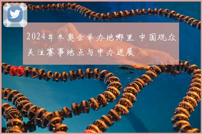 2024年冬奥会举办地哪里 中国观众关注赛事地点与申办进展