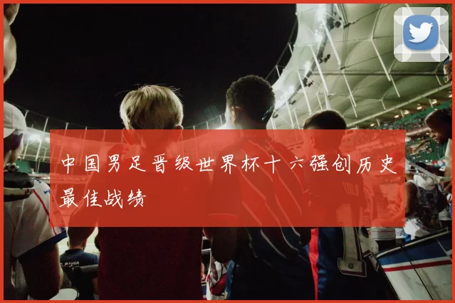 中国男足晋级世界杯十六强创历史最佳战绩