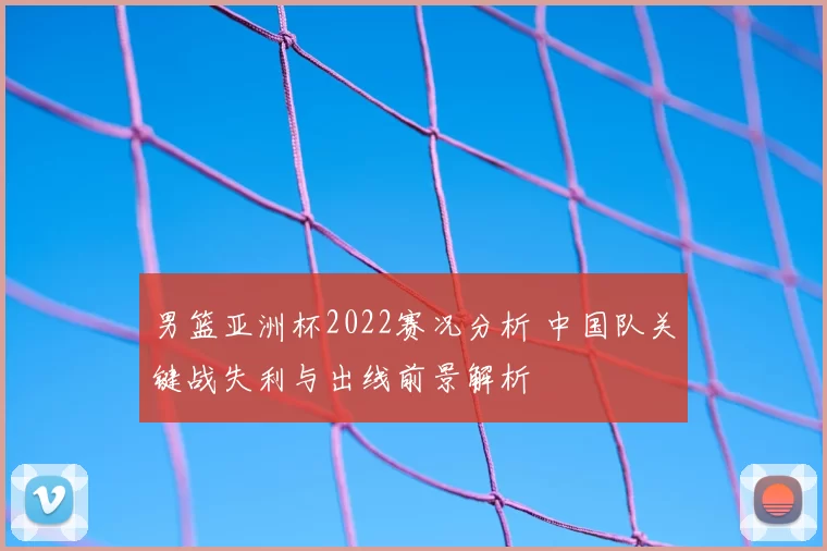 男篮亚洲杯2022赛况分析 中国队关键战失利与出线前景解析
