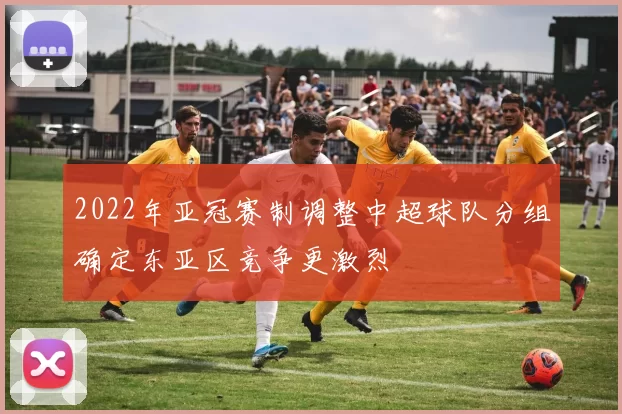 2022年亚冠赛制调整中超球队分组确定东亚区竞争更激烈