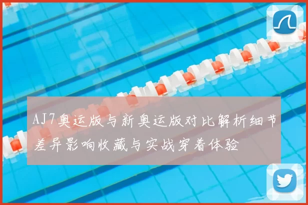 AJ7奥运版与新奥运版对比解析细节差异影响收藏与实战穿着体验