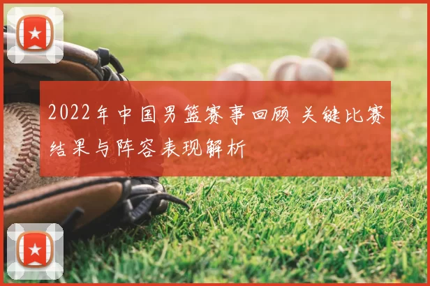 2022年中国男篮赛事回顾 关键比赛结果与阵容表现解析