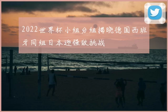 2022世界杯小组分组揭晓德国西班牙同组日本迎强敌挑战