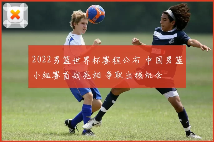 2022男篮世界杯赛程公布 中国男篮小组赛首战亮相 争取出线机会