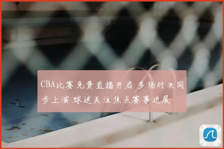 CBA比赛免费直播开启 多场对决同步上演 球迷关注焦点赛事进展
