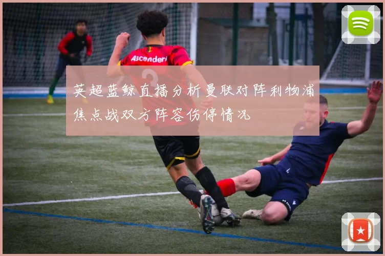 英超蓝鲸直播分析曼联对阵利物浦焦点战双方阵容伤停情况