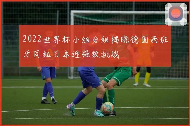 2022世界杯小组分组揭晓德国西班牙同组日本迎强敌挑战