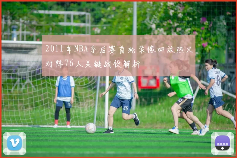 2011年NBA季后赛首轮录像回放热火对阵76人关键战役解析