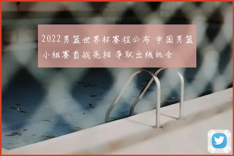 2022男篮世界杯赛程公布 中国男篮小组赛首战亮相 争取出线机会