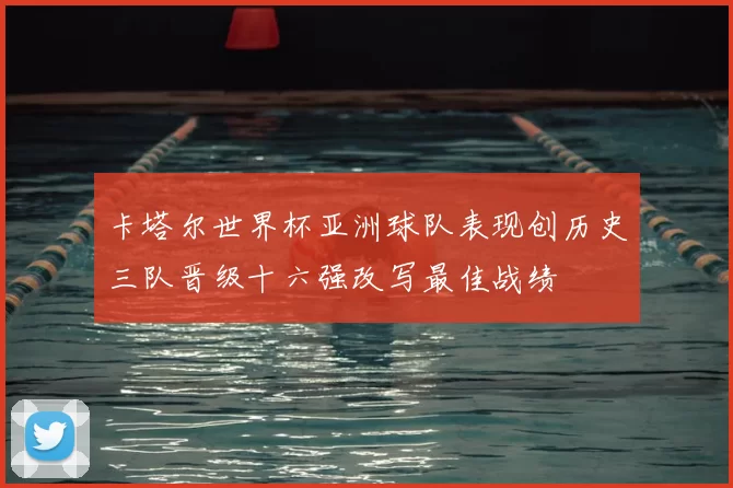 卡塔尔世界杯亚洲球队表现创历史三队晋级十六强改写最佳战绩