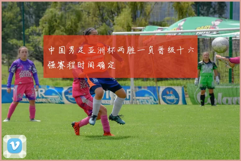 中国男足亚洲杯两胜一负晋级十六强赛程时间确定