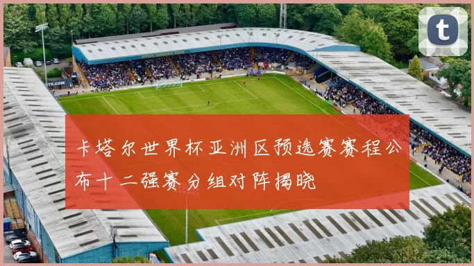 卡塔尔世界杯亚洲区预选赛赛程公布十二强赛分组对阵揭晓