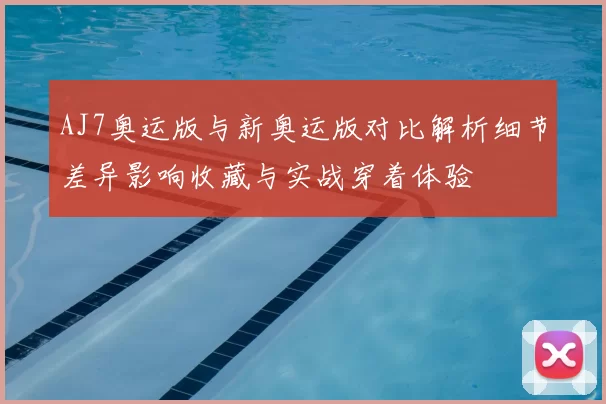 AJ7奥运版与新奥运版对比解析细节差异影响收藏与实战穿着体验
