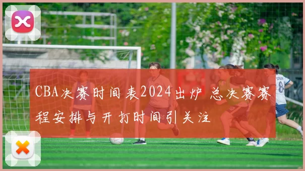 CBA决赛时间表2024出炉 总决赛赛程安排与开打时间引关注