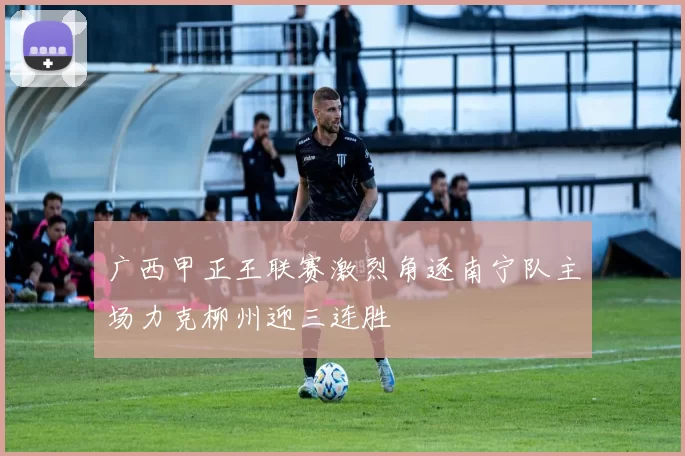 广西甲正王联赛激烈角逐南宁队主场力克柳州迎三连胜