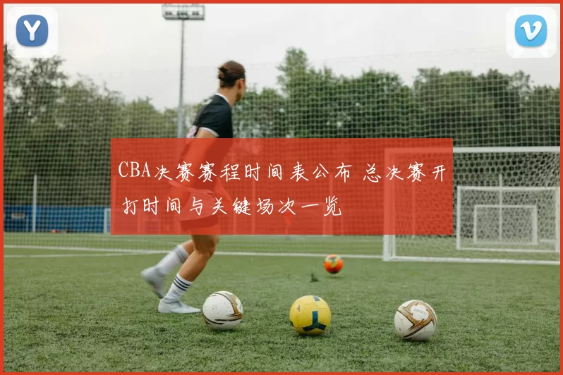 CBA决赛赛程时间表公布 总决赛开打时间与关键场次一览
