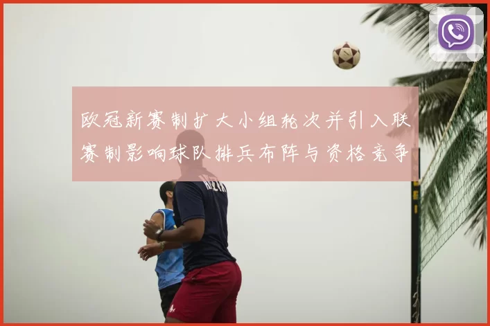 欧冠新赛制扩大小组轮次并引入联赛制影响球队排兵布阵与资格竞争