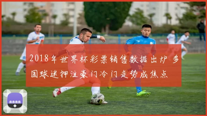 2018年世界杯彩票销售数据出炉 多国球迷押注豪门冷门走势成焦点