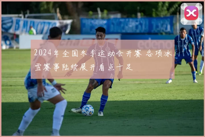 2024年全国冬季运动会开赛 各项冰雪赛事陆续展开看点十足
