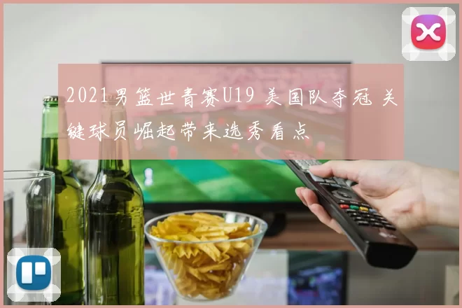 2021男篮世青赛U19 美国队夺冠 关键球员崛起带来选秀看点