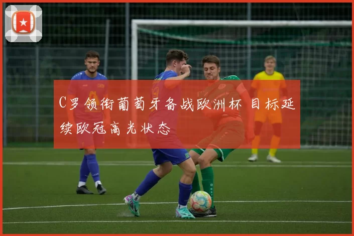 C罗领衔葡萄牙备战欧洲杯 目标延续欧冠高光状态