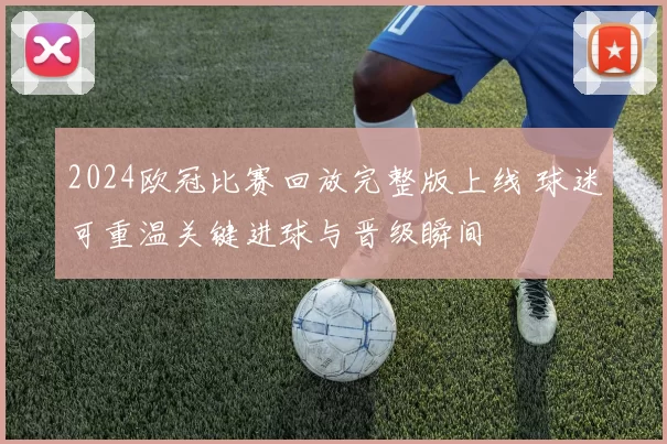 2024欧冠比赛回放完整版上线 球迷可重温关键进球与晋级瞬间