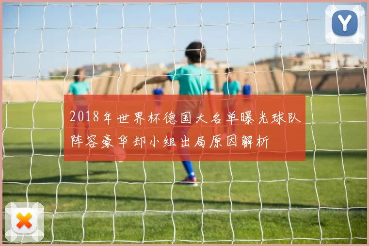 2018年世界杯德国大名单曝光球队阵容豪华却小组出局原因解析